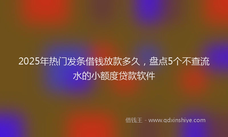 2025年热门发条借钱放款多久，盘点5个不查流水的小额度贷款软件