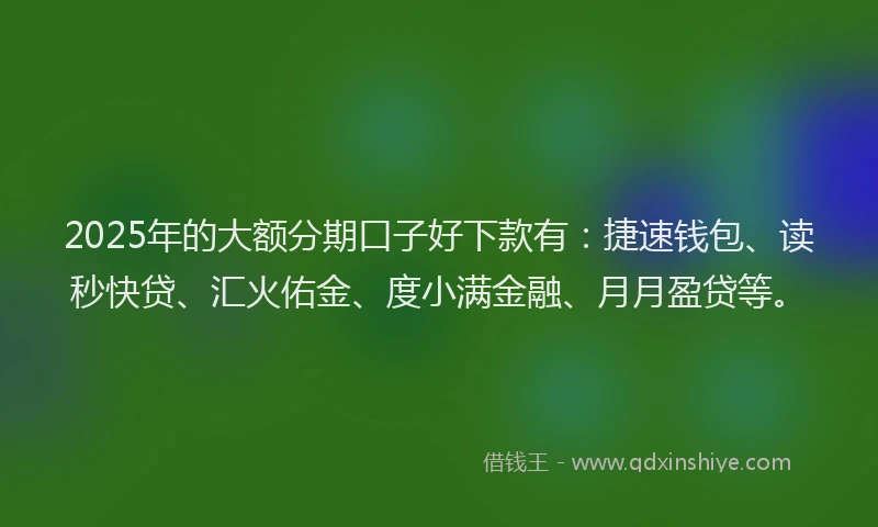 2025年的大额分期口子好下款有：捷速钱包、读秒快贷、汇火佑金、度小满金融、月月盈贷等。