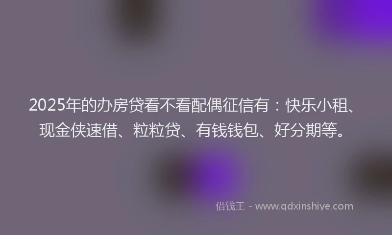 2025年的办房贷看不看配偶征信有：快乐小租、现金侠速借、粒粒贷、有钱钱包、好分期等。