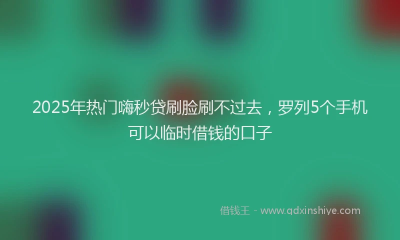 2025年热门嗨秒贷刷脸刷不过去，罗列5个手机可以临时借钱的口子