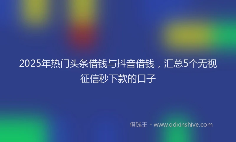 2025年热门头条借钱与抖音借钱，汇总5个无视征信秒下款的口子