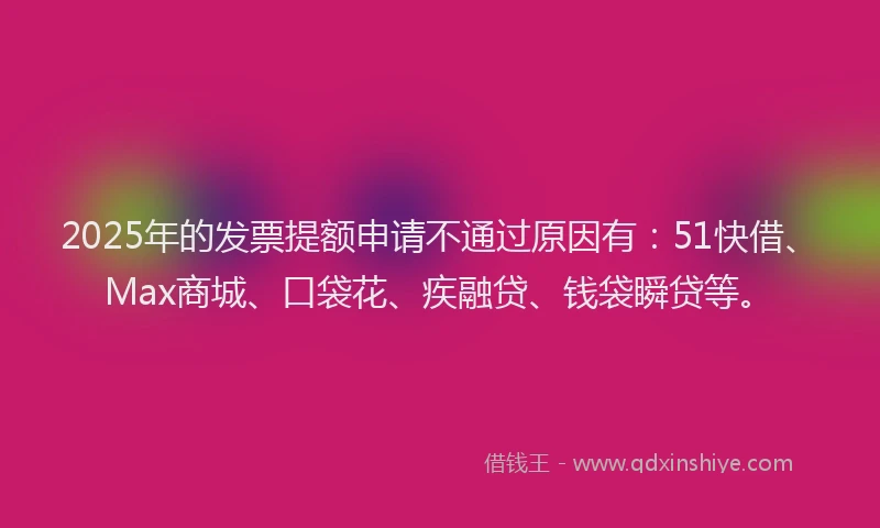2025年的发票提额申请不通过原因有：51快借、Max商城、口袋花、疾融贷、钱袋瞬贷等。