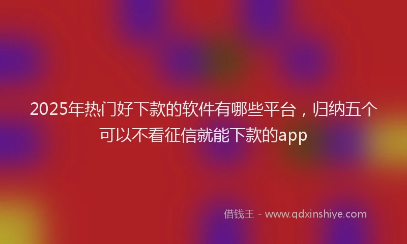 2025年热门好下款的软件有哪些平台，归纳五个可以不看征信就能下款的app