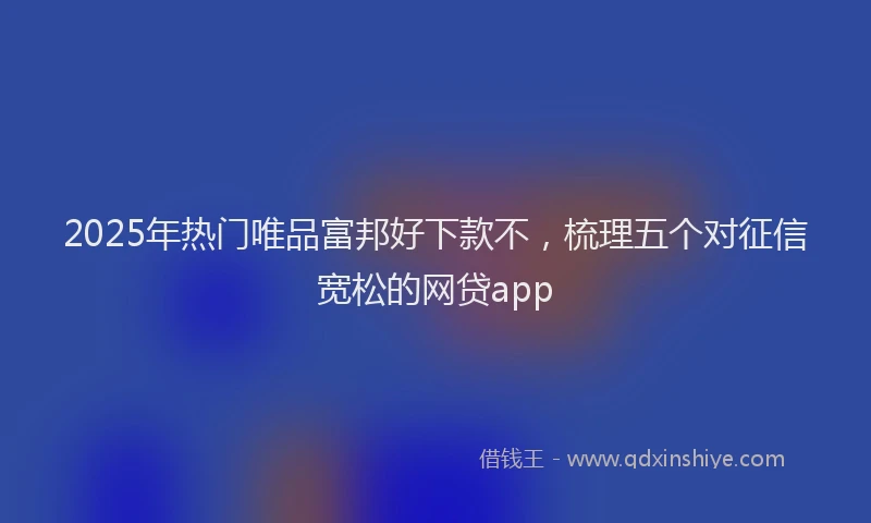 2025年热门唯品富邦好下款不，梳理五个对征信宽松的网贷app