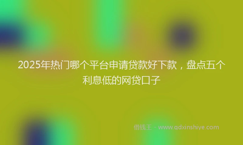 2025年热门哪个平台申请贷款好下款，盘点五个利息低的网贷口子