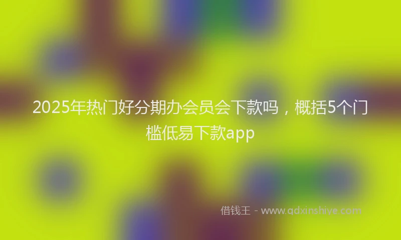 2025年热门好分期办会员会下款吗，概括5个门槛低易下款app