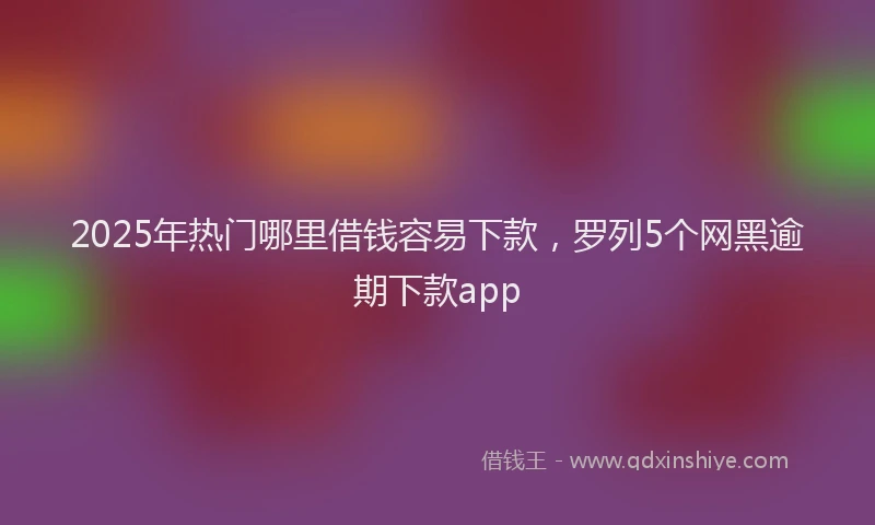 2025年热门哪里借钱容易下款，罗列5个网黑逾期下款app