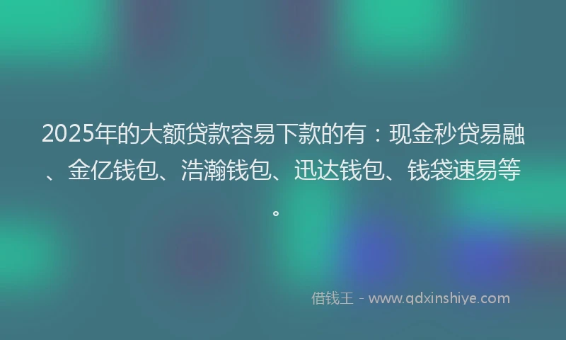 2025年的大额贷款容易下款的有：现金秒贷易融、金亿钱包、浩瀚钱包、迅达钱包、钱袋速易等。