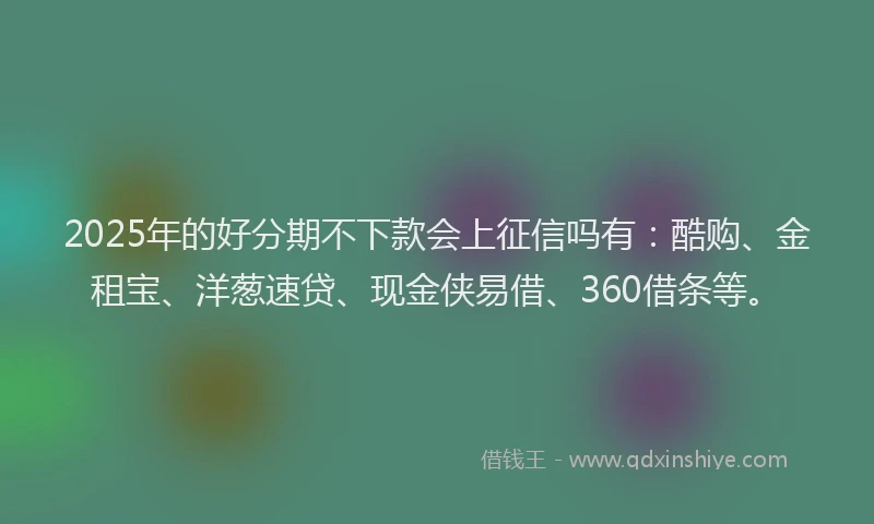 2025年的好分期不下款会上征信吗有：酷购、金租宝、洋葱速贷、现金侠易借、360借条等。