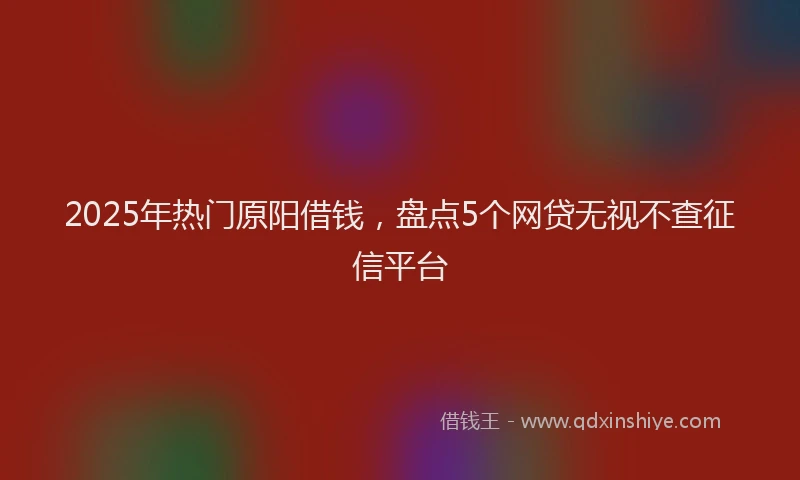 2025年热门原阳借钱，盘点5个网贷无视不查征信平台
