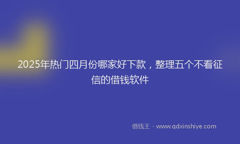 2025年热门四月份哪家好下款，整理五个不看征信的借钱软件