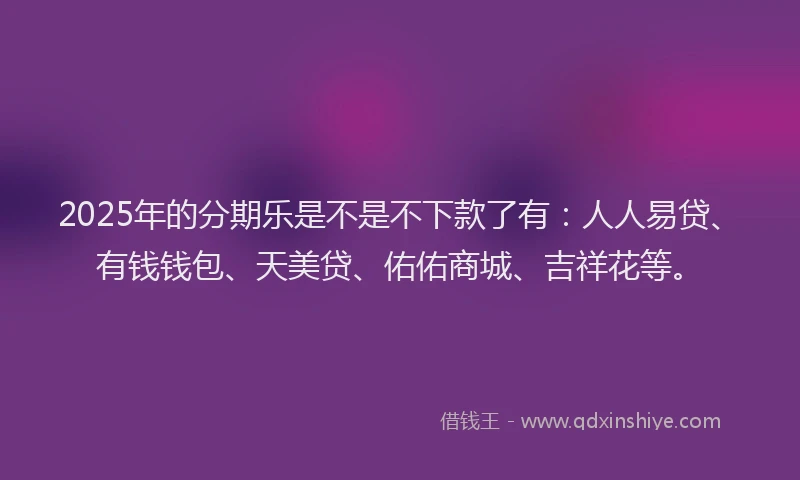 2025年的分期乐是不是不下款了有：人人易贷、有钱钱包、天美贷、佑佑商城、吉祥花等。