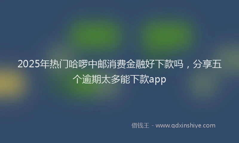 2025年热门哈啰中邮消费金融好下款吗，分享五个逾期太多能下款app