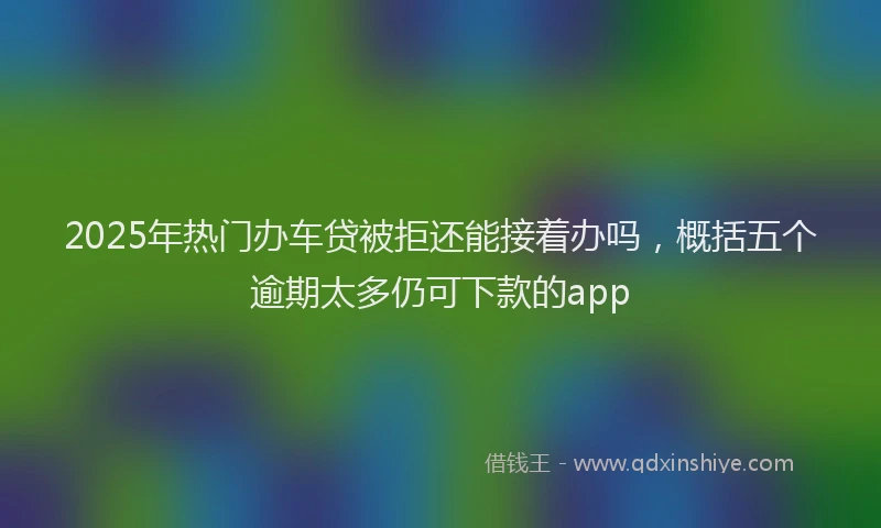 2025年热门办车贷被拒还能接着办吗，概括五个逾期太多仍可下款的app