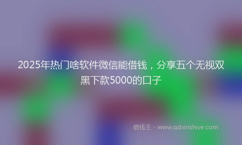 2025年热门啥软件微信能借钱，分享五个无视双黑下款5000的口子