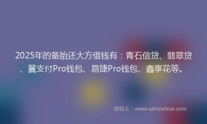2025年的备胎还大方借钱有：青石信贷、翡翠贷、翼支付Pro钱包、易捷Pro钱包、鑫享花等。