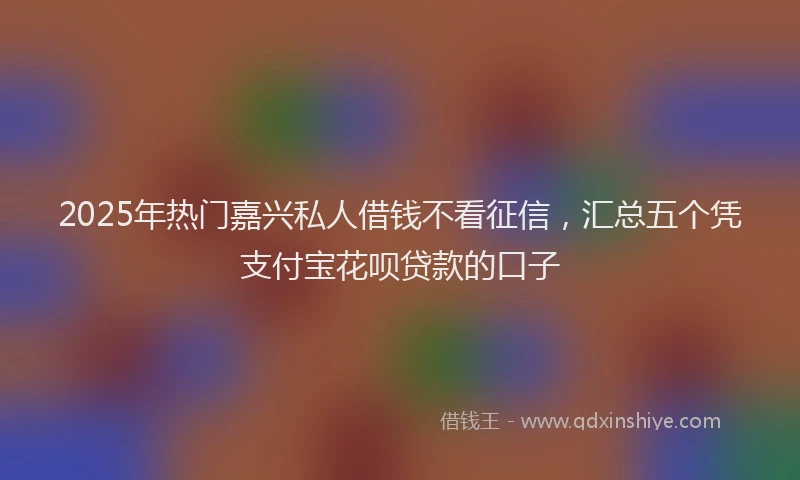 2025年热门嘉兴私人借钱不看征信，汇总五个凭支付宝花呗贷款的口子