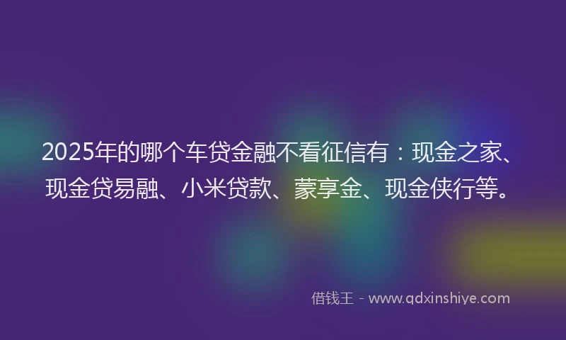 2025年的哪个车贷金融不看征信有：现金之家、现金贷易融、小米贷款、蒙享金、现金侠行等。