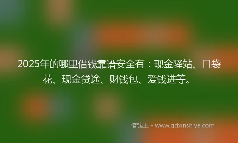 2025年的哪里借钱靠谱安全有：现金驿站、口袋花、现金贷途、财钱包、爱钱进等。