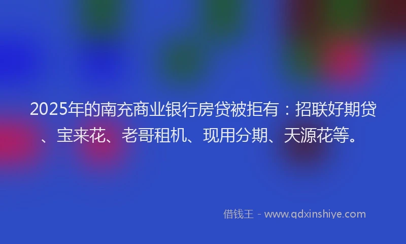2025年的南充商业银行房贷被拒有：招联好期贷、宝来花、老哥租机、现用分期、天源花等。