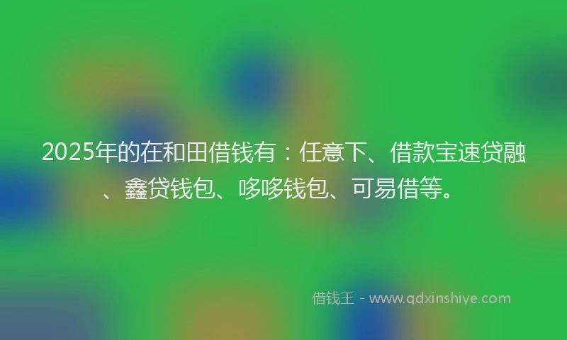 2025年的在和田借钱有：任意下、借款宝速贷融、鑫贷钱包、哆哆钱包、可易借等。