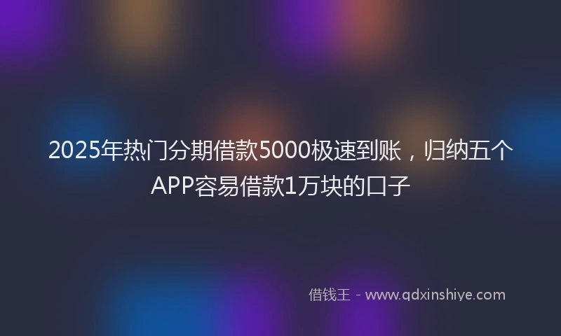 2025年热门分期借款5000极速到账，归纳五个APP容易借款1万块的口子