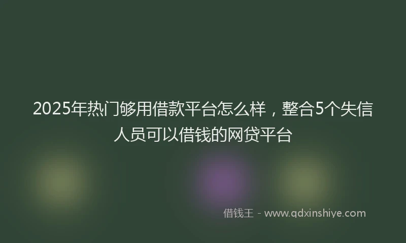 2025年热门够用借款平台怎么样，整合5个失信人员可以借钱的网贷平台