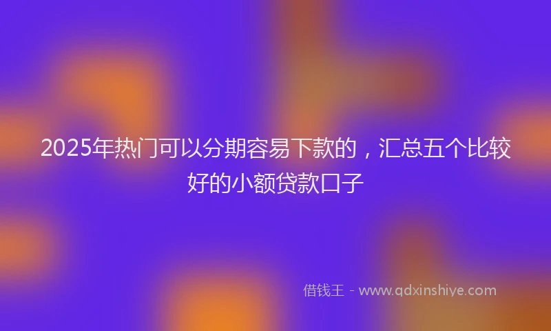 2025年热门可以分期容易下款的，汇总五个比较好的小额贷款口子
