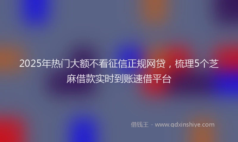 2025年热门大额不看征信正规网贷，梳理5个芝麻借款实时到账速借平台