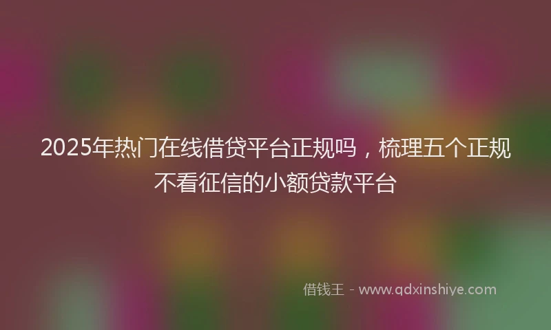 2025年热门在线借贷平台正规吗，梳理五个正规不看征信的小额贷款平台