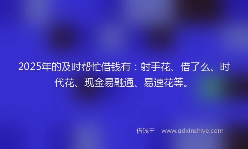 2025年的及时帮忙借钱有：射手花、借了么、时代花、现金易融通、易速花等。