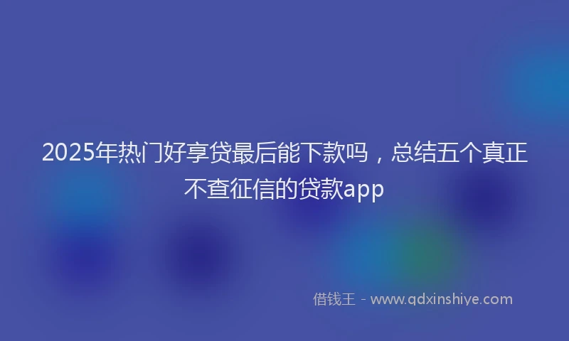 2025年热门好享贷最后能下款吗，总结五个真正不查征信的贷款app
