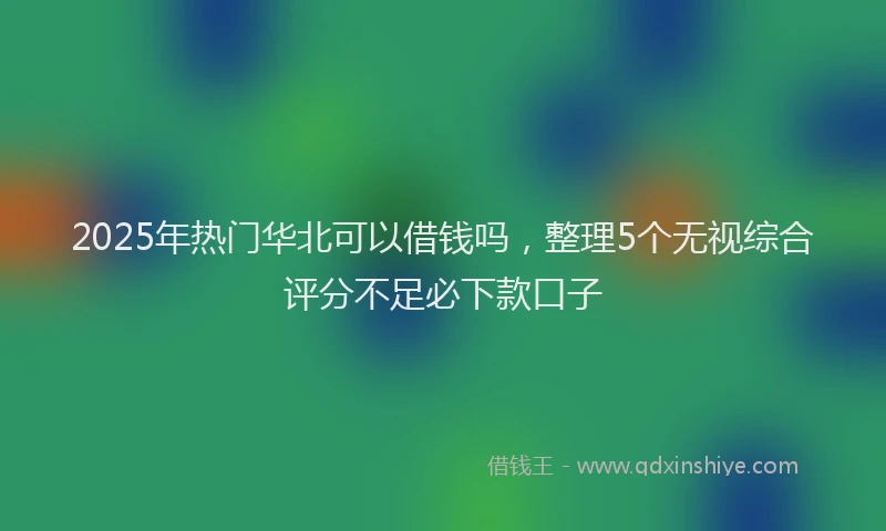 2025年热门华北可以借钱吗，整理5个无视综合评分不足必下款口子