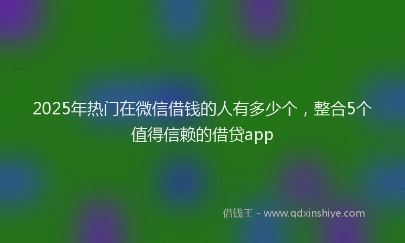 2025年热门在微信借钱的人有多少个，整合5个值得信赖的借贷app