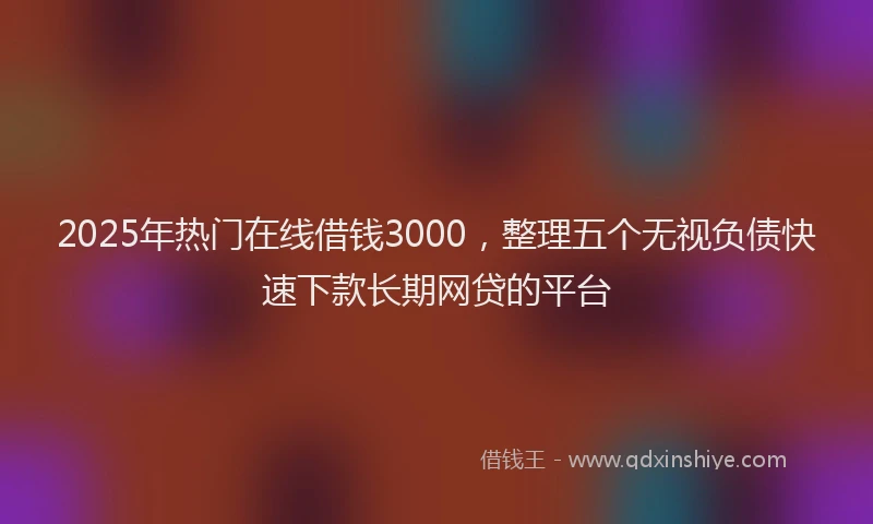 2025年热门在线借钱3000，整理五个无视负债快速下款长期网贷的平台