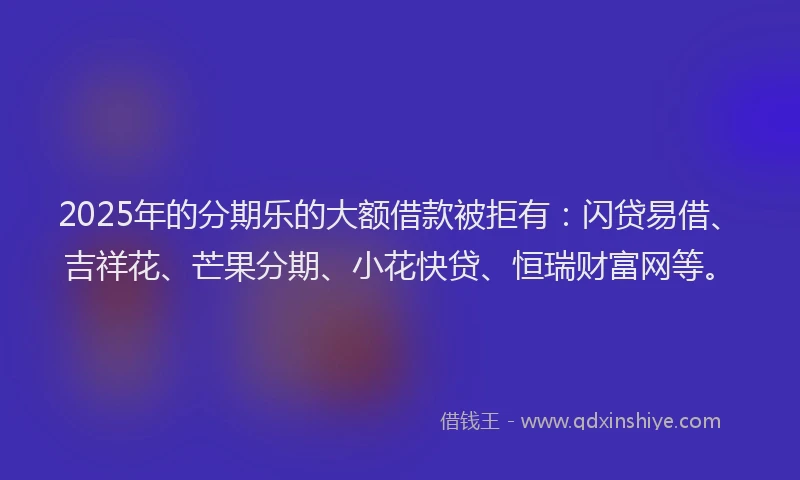 2025年的分期乐的大额借款被拒有：闪贷易借、吉祥花、芒果分期、小花快贷、恒瑞财富网等。