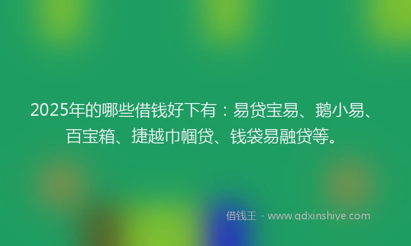 2025年的哪些借钱好下有：易贷宝易、鹅小易、百宝箱、捷越巾帼贷、钱袋易融贷等。