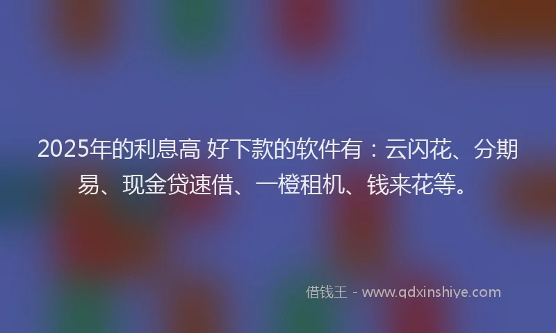 2025年的利息高 好下款的软件有：云闪花、分期易、现金贷速借、一橙租机、钱来花等。