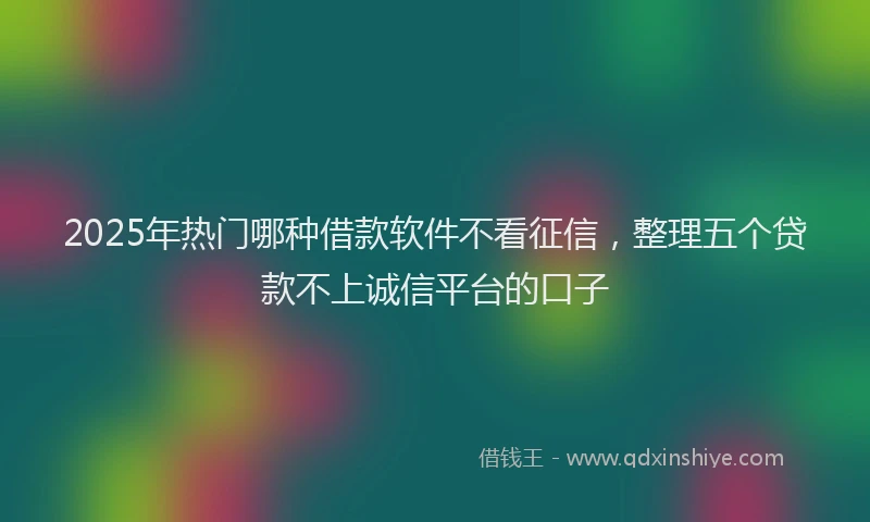 2025年热门哪种借款软件不看征信，整理五个贷款不上诚信平台的口子