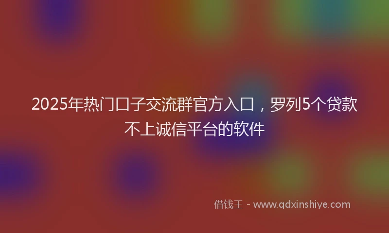 2025年热门口子交流群官方入口，罗列5个贷款不上诚信平台的软件