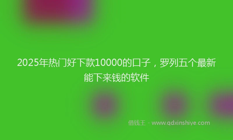 2025年热门好下款10000的口子，罗列五个最新能下来钱的软件
