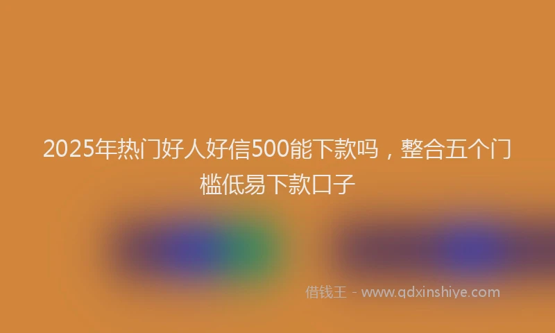 2025年热门好人好信500能下款吗，整合五个门槛低易下款口子