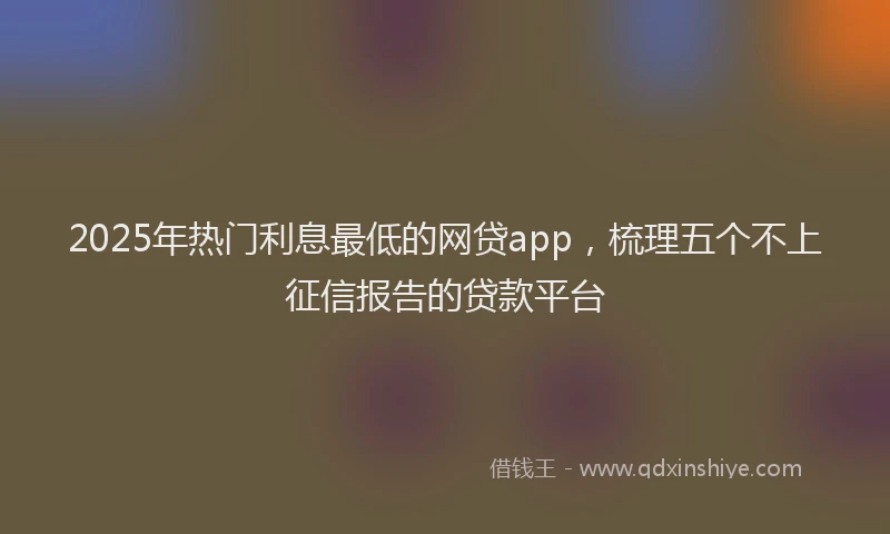 2025年热门利息最低的网贷app，梳理五个不上征信报告的贷款平台