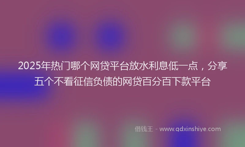2025年热门哪个网贷平台放水利息低一点，分享五个不看征信负债的网贷百分百下款平台
