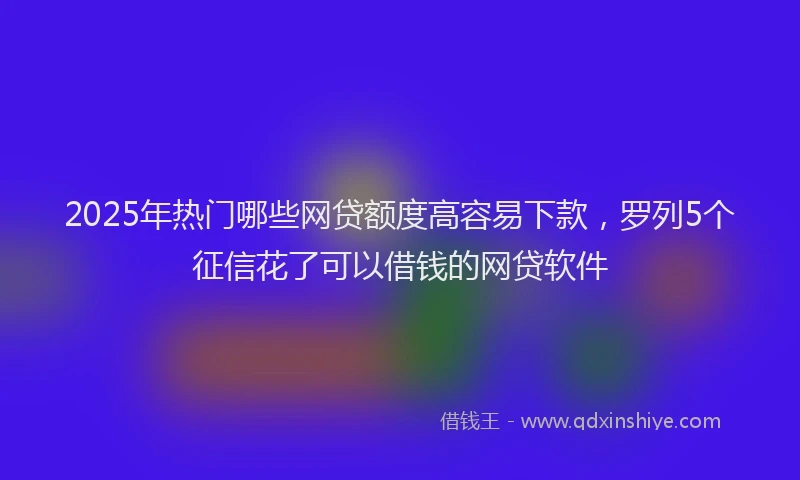 2025年热门哪些网贷额度高容易下款，罗列5个征信花了可以借钱的网贷软件