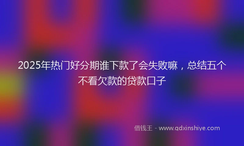 2025年热门好分期谁下款了会失败嘛，总结五个不看欠款的贷款口子