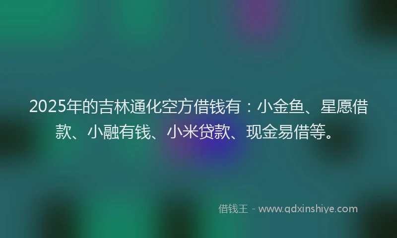 2025年的吉林通化空方借钱有：小金鱼、星愿借款、小融有钱、小米贷款、现金易借等。