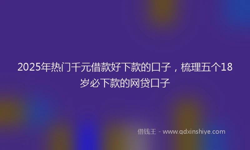 2025年热门千元借款好下款的口子，梳理五个18岁必下款的网贷口子