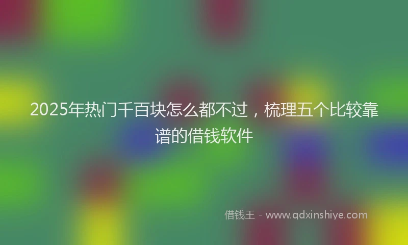 2025年热门千百块怎么都不过，梳理五个比较靠谱的借钱软件