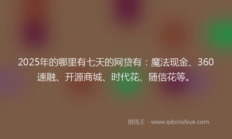 2025年的哪里有七天的网贷有：魔法现金、360速融、开源商城、时代花、随信花等。